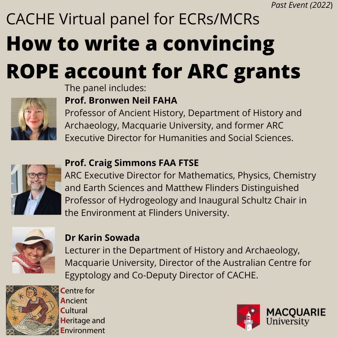 title CACHE Virtual panel for ECRs/MCRs How to write a convincing ROPE account for ARC grants with the text The panel includes: Prof. Bronwen Neil FAHA Professor of Ancient History, Department of History and Archaeology, Macquarie University, and former ARC Executive Director for Humanities and Social Sciences.   Prof. Craig Simmons FAA FTSE ARC Executive Director for Mathematics, Physics, Chemistry and Earth Sciences and Matthew Flinders Distinguished Professor of Hydrogeology and Inaugural Schultz Chair in the Environment at Flinders University.   Dr Karin Sowada Lecturer in the Department of History and Archaeology, Macquarie University, Director of the Australian Centre for Egyptology and Co-Deputy Director of CACHE. Profile pictures of Craig, Bronwen and Karin are included and the CACHE and Macquarie University logo  